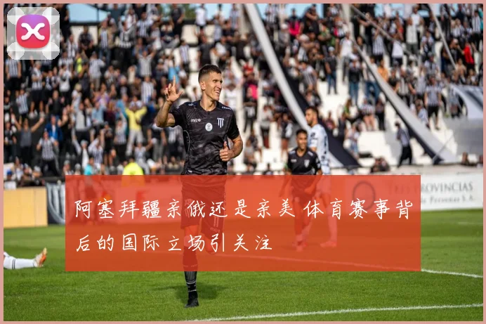 阿塞拜疆亲俄还是亲美 体育赛事背后的国际立场引关注