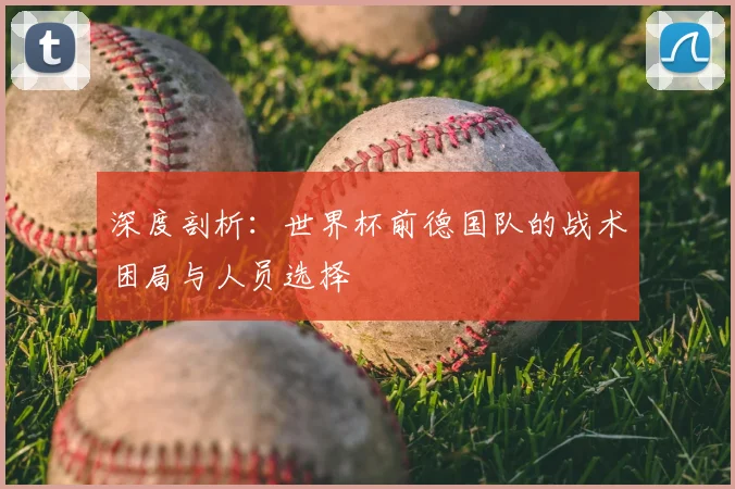 深度剖析：世界杯前德国队的战术困局与人员选择