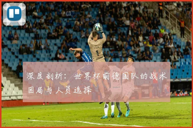 深度剖析:世界杯前德国队的战术困局与人员选择