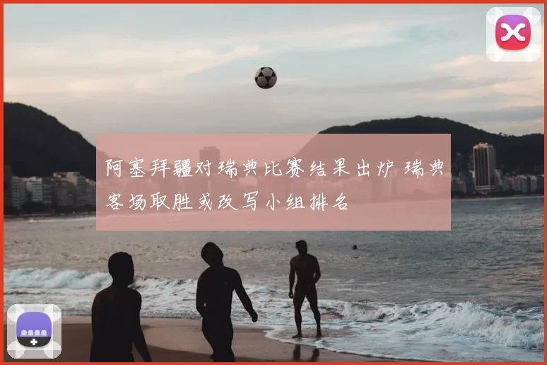 阿塞拜疆对瑞典比赛结果出炉 瑞典客场取胜或改写小组排名