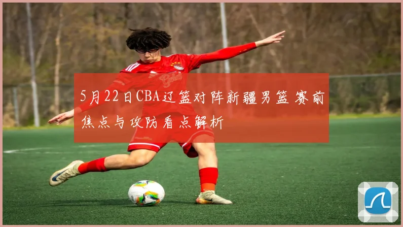 5月22日CBA辽篮对阵新疆男篮 赛前焦点与攻防看点解析