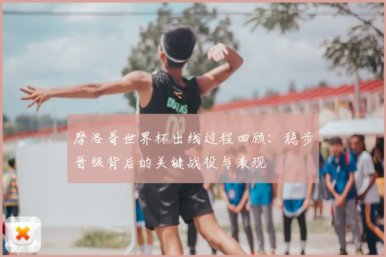 摩洛哥世界杯出线过程回顾：稳步晋级背后的关键战役与表现