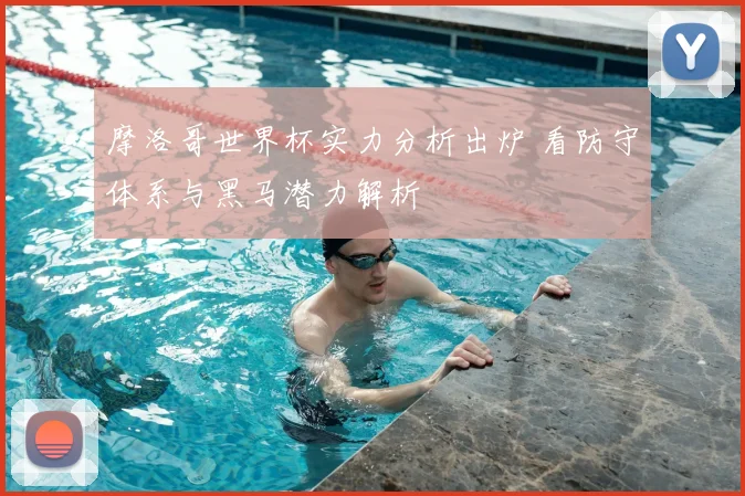 摩洛哥世界杯实力分析出炉 看防守体系与黑马潜力解析