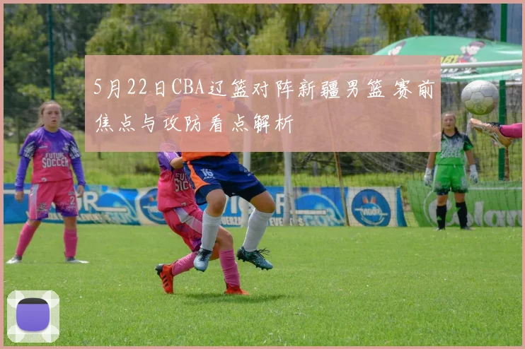 5月22日CBA辽篮对阵新疆男篮 赛前焦点与攻防看点解析