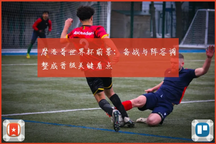 摩洛哥世界杯前景：备战与阵容调整成晋级关键看点