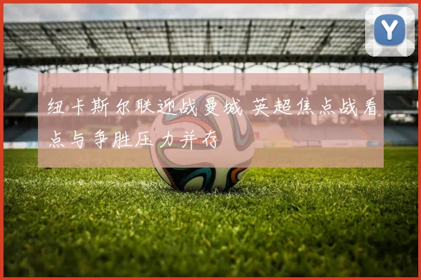 纽卡斯尔联迎战曼城 英超焦点战看点与争胜压力并存