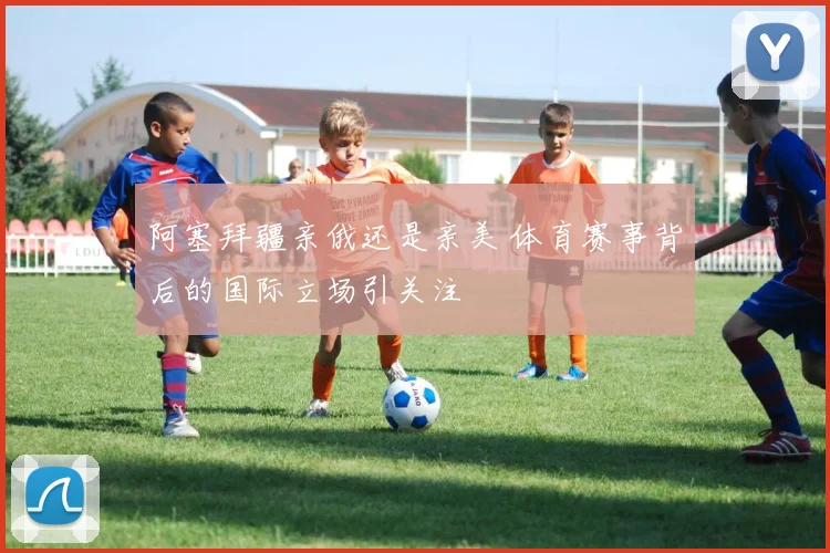 阿塞拜疆亲俄还是亲美 体育赛事背后的国际立场引关注