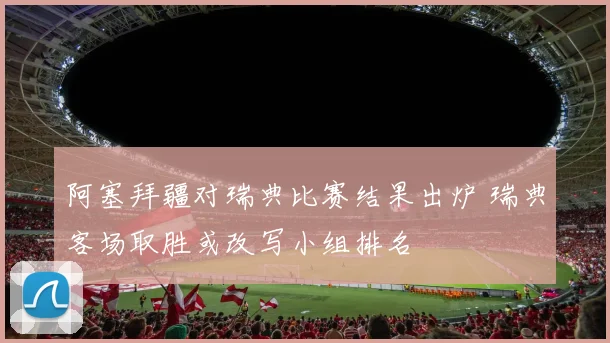 阿塞拜疆对瑞典比赛结果出炉 瑞典客场取胜或改写小组排名