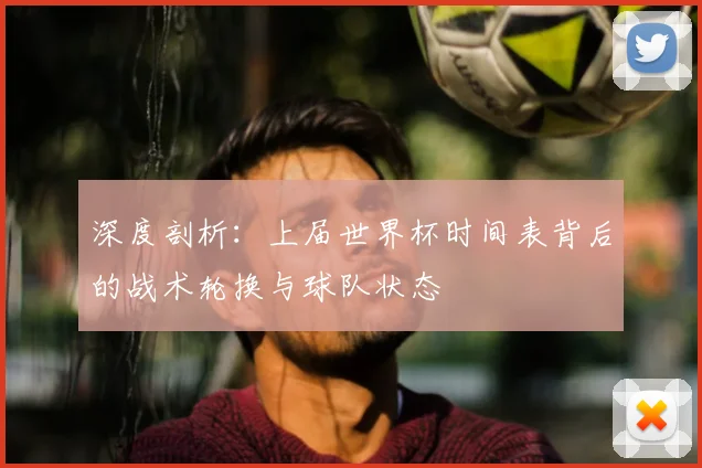 深度剖析：上届世界杯时间表背后的战术轮换与球队状态