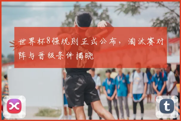 世界杯8强规则正式公布,淘汰赛对阵与晋级条件揭晓