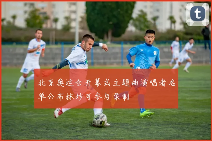 北京奥运会开幕式主题曲演唱者名单公布林妙可参与录制