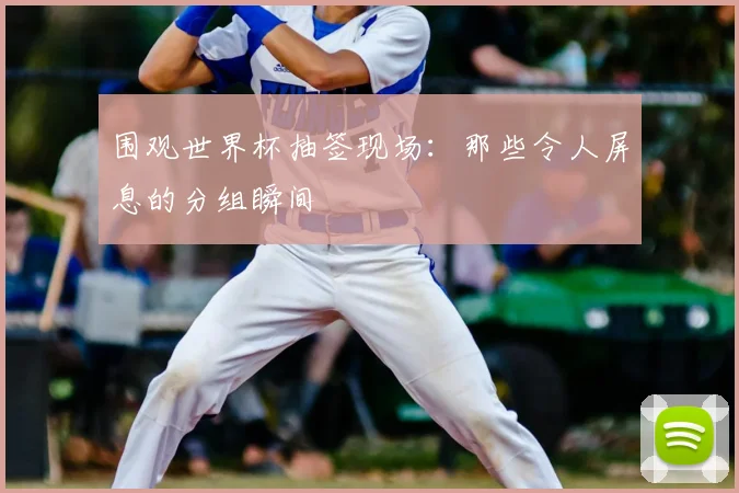 围观世界杯抽签现场：那些令人屏息的分组瞬间