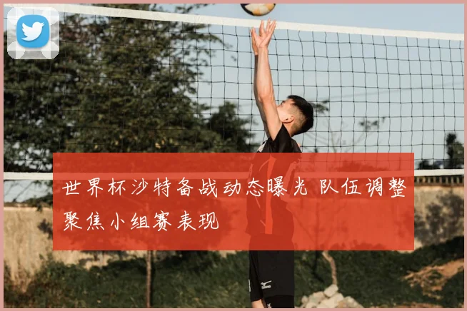 世界杯沙特备战动态曝光 队伍调整聚焦小组赛表现