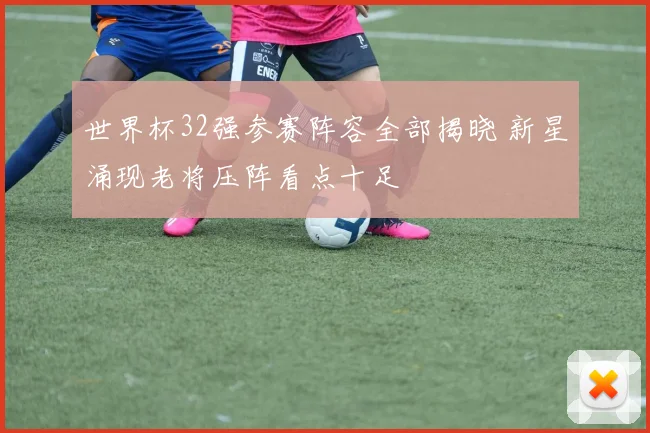 世界杯32强参赛阵容全部揭晓 新星涌现老将压阵看点十足