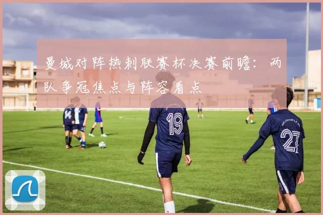 曼城对阵热刺联赛杯决赛前瞻：两队争冠焦点与阵容看点