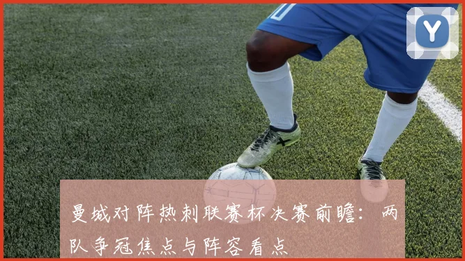 曼城对阵热刺联赛杯决赛前瞻:两队争冠焦点与阵容看点