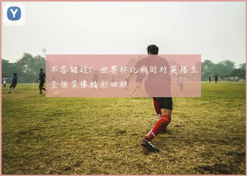 不容错过：世界杯比利时对英格兰全场录像精彩回顾