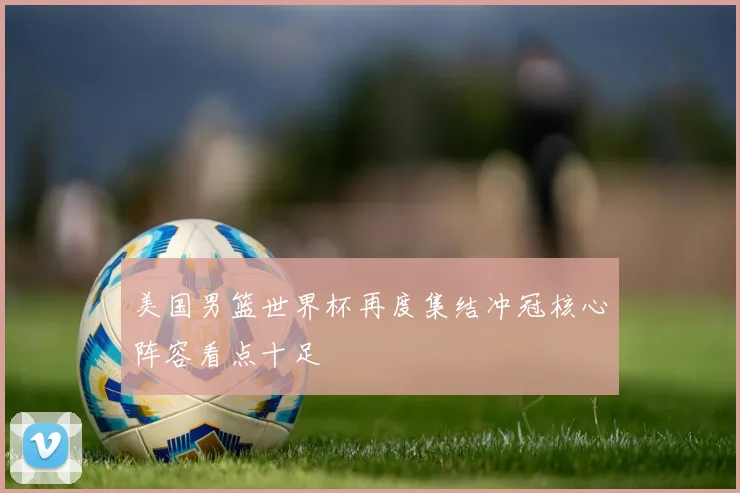 美国男篮世界杯再度集结冲冠核心阵容看点十足