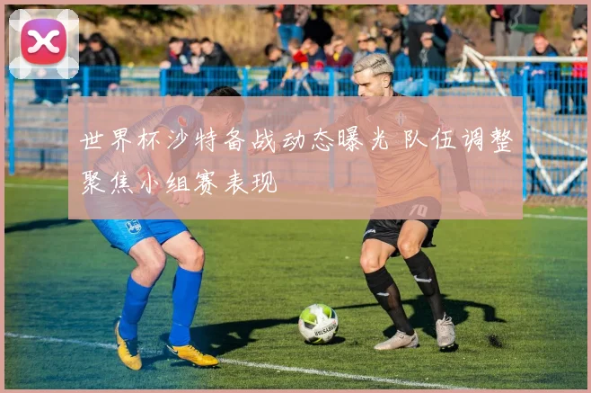 世界杯沙特备战动态曝光 队伍调整聚焦小组赛表现