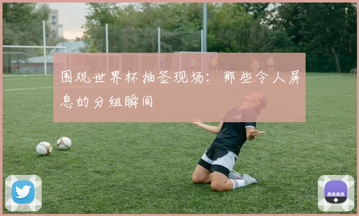 围观世界杯抽签现场：那些令人屏息的分组瞬间