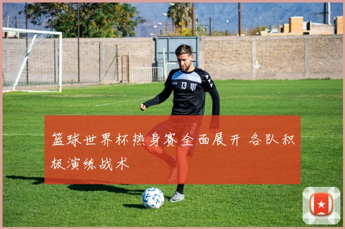 篮球世界杯热身赛全面展开 各队积极演练战术