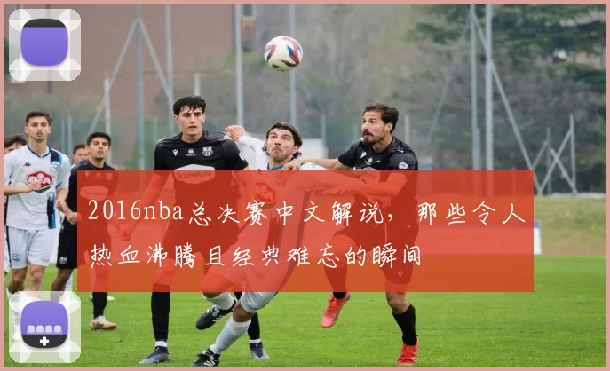 2016nba总决赛中文解说，那些令人热血沸腾且经典难忘的瞬间