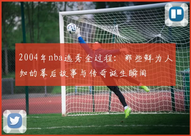 2004年nba选秀全过程：那些鲜为人知的幕后故事与传奇诞生瞬间