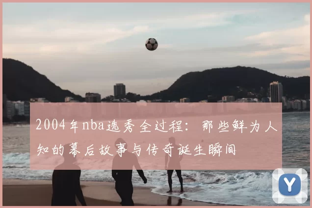 2004年nba选秀全过程：那些鲜为人知的幕后故事与传奇诞生瞬间