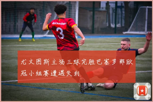 尤文图斯主场三球完胜巴塞罗那欧冠小组赛遭遇失利