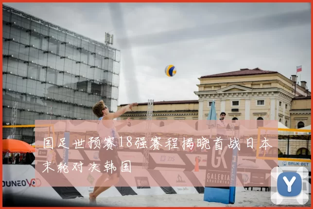 国足世预赛18强赛程揭晓首战日本末轮对决韩国