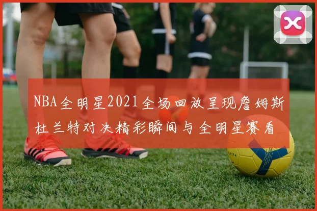 NBA全明星2021全场回放呈现詹姆斯杜兰特对决精彩瞬间与全明星赛看点
