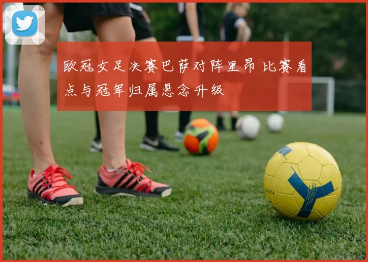 欧冠女足决赛巴萨对阵里昂 比赛看点与冠军归属悬念升级