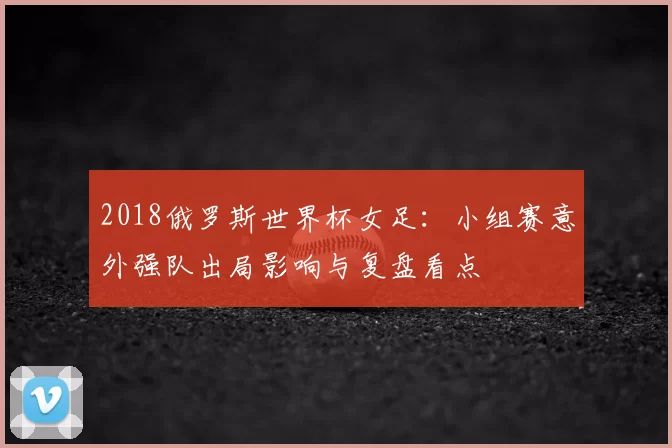 2018俄罗斯世界杯女足:小组赛意外强队出局影响与复盘看点