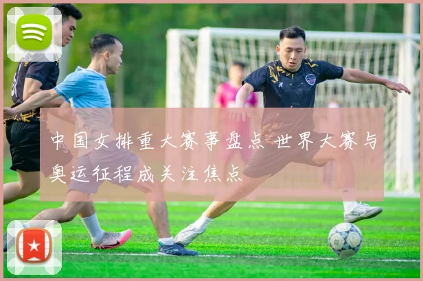 中国女排重大赛事盘点 世界大赛与奥运征程成关注焦点