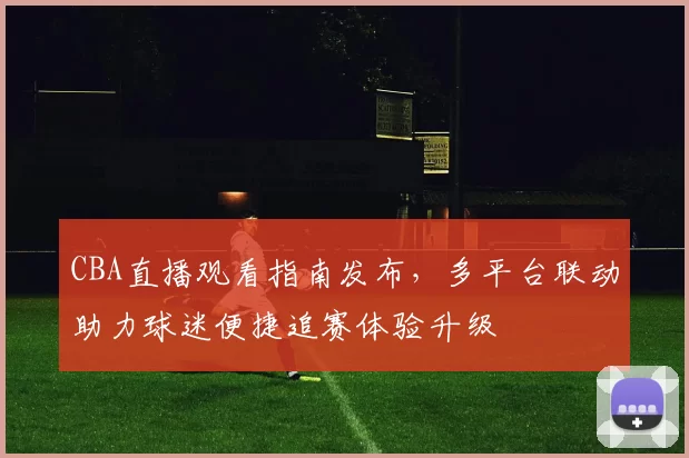 CBA直播观看指南发布，多平台联动助力球迷便捷追赛体验升级
