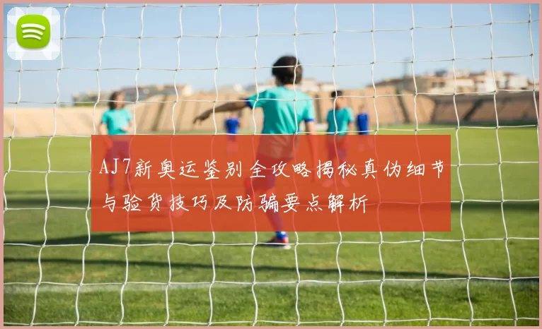 AJ7新奥运鉴别全攻略揭秘真伪细节与验货技巧及防骗要点解析