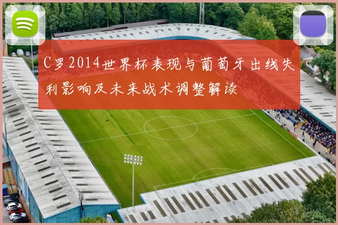 C罗2014世界杯表现与葡萄牙出线失利影响及未来战术调整解读