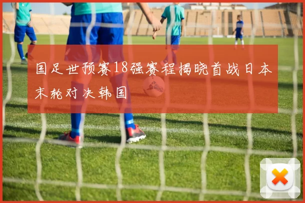 国足世预赛18强赛程揭晓首战日本末轮对决韩国
