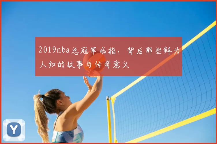 2019nba总冠军戒指，背后那些鲜为人知的故事与传奇意义
