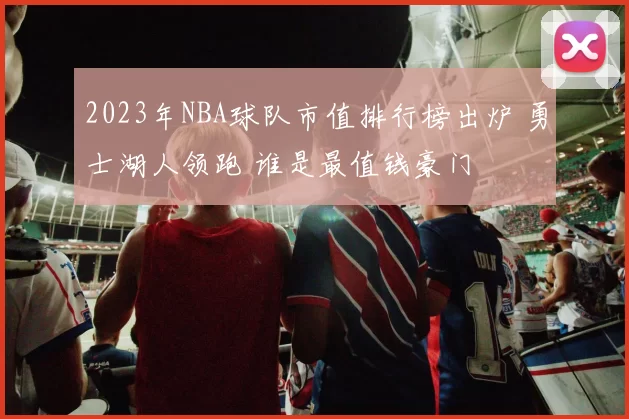 2023年NBA球队市值排行榜出炉 勇士湖人领跑 谁是最值钱豪门