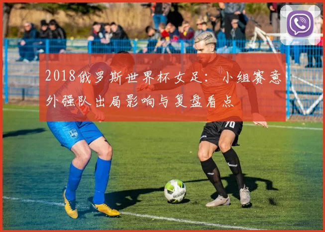 2018俄罗斯世界杯女足:小组赛意外强队出局影响与复盘看点