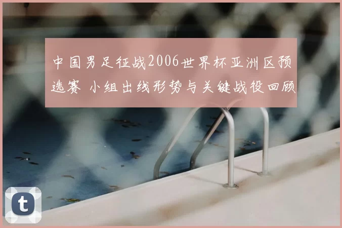 中国男足征战2006世界杯亚洲区预选赛 小组出线形势与关键战役回顾