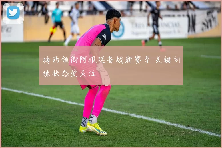 梅西领衔阿根廷备战新赛季 关键训练状态受关注