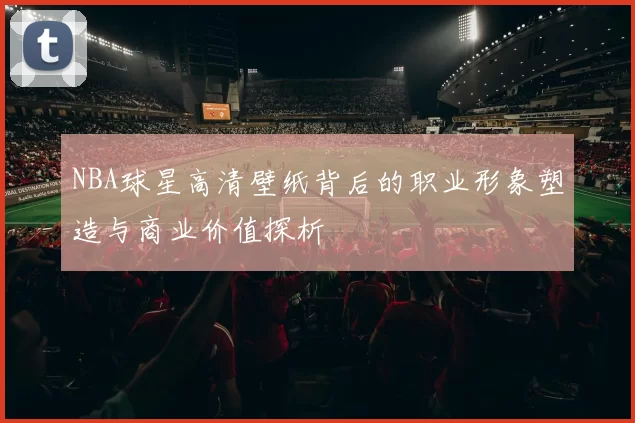 NBA球星高清壁纸背后的职业形象塑造与商业价值探析