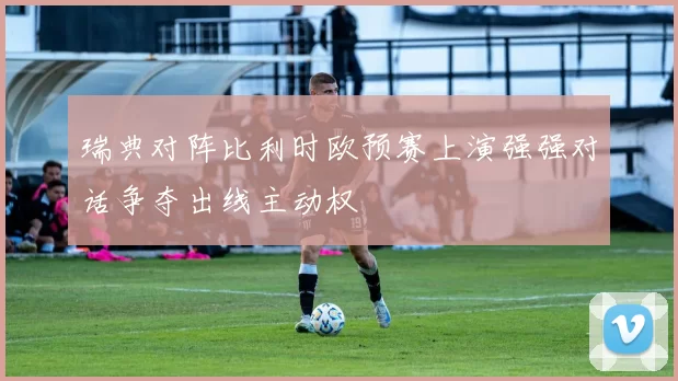 瑞典对阵比利时欧预赛上演强强对话争夺出线主动权