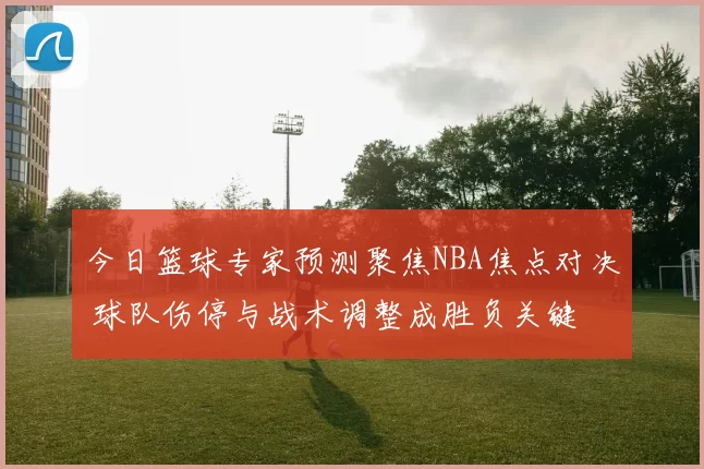 今日篮球专家预测聚焦NBA焦点对决 球队伤停与战术调整成胜负关键