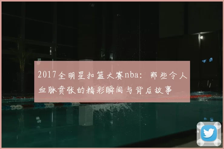 2017全明星扣篮大赛nba：那些令人血脉贲张的精彩瞬间与背后故事