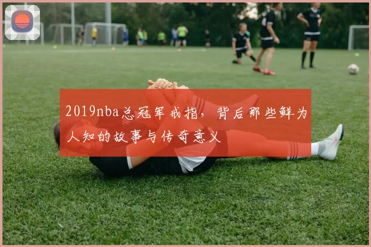 2019nba总冠军戒指，背后那些鲜为人知的故事与传奇意义