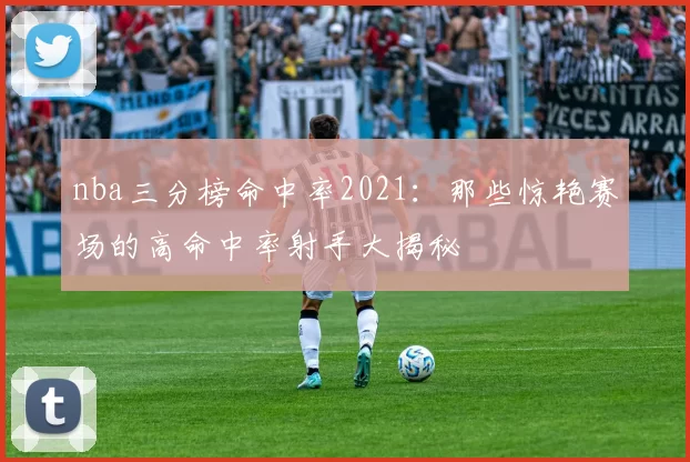 nba三分榜命中率2021：那些惊艳赛场的高命中率射手大揭秘