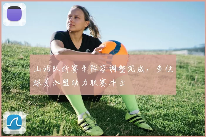 山西队新赛季阵容调整完成,多位球员加盟助力联赛冲击